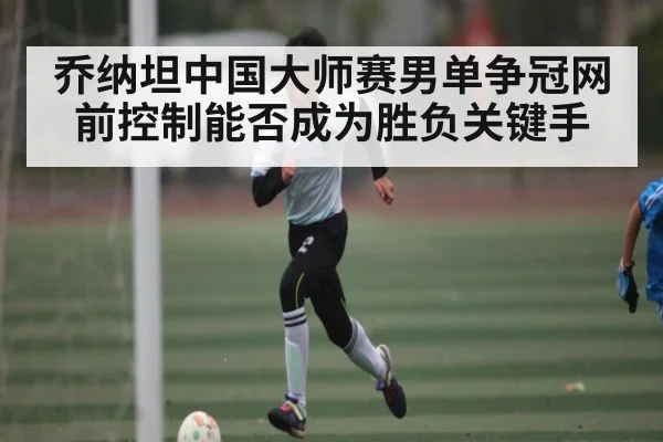 乔纳坦中国大师赛男单争冠网前控制能否成为胜负关键手